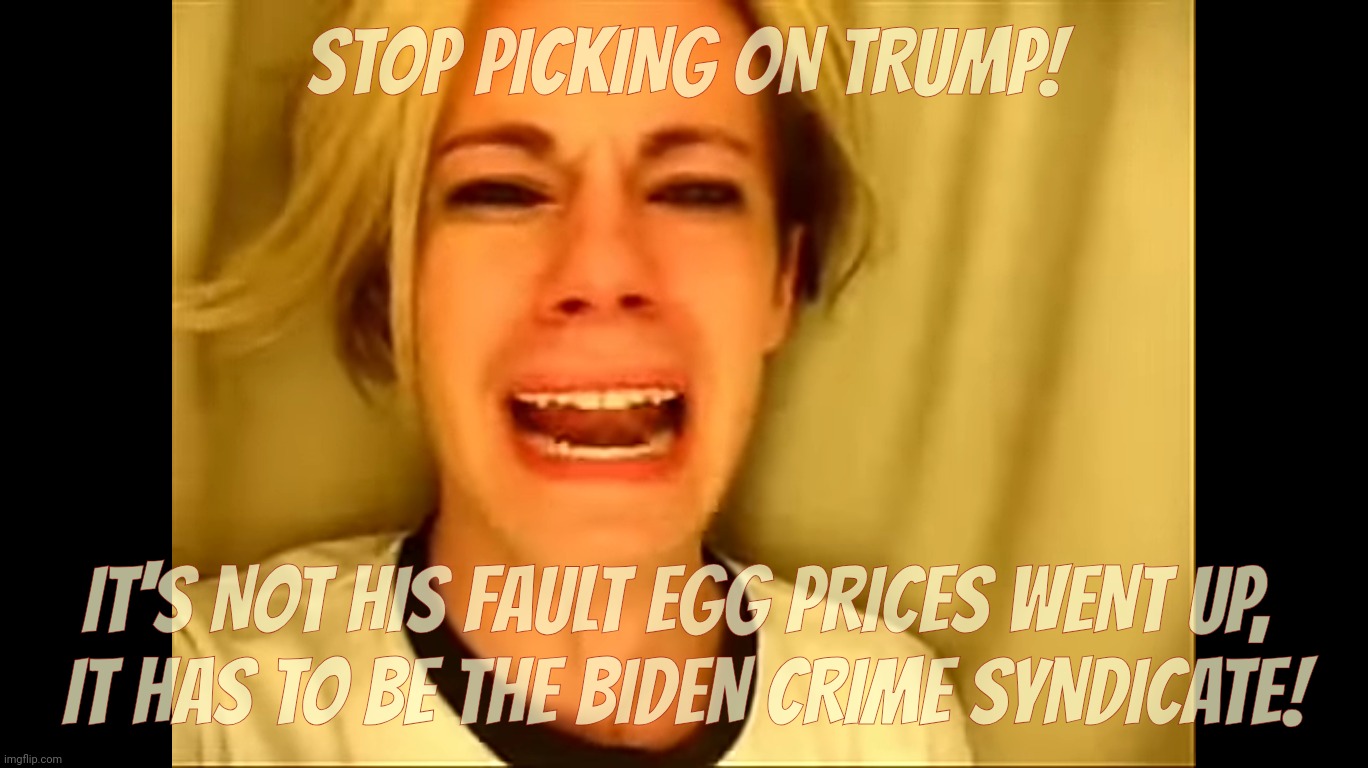 STOP PICKING ON TRUMP! IT'S NOT HIS FAULT EGG PRICES WENT UP, 
IT HAS TO BE THE BIDEN CRIME SYNDICATE! | made w/ Imgflip meme maker