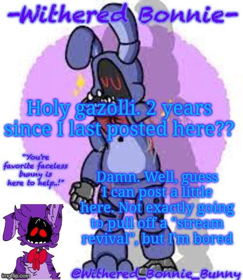 Get ready for story concepts for the FNAF game that probably will only exist as an AU | Holy gazolli. 2 years since I last posted here?? Damn. Well, guess I can post a little here. Not exactly going to pull off a "stream revival", but I'm bored | image tagged in w b b's fnaf 2 bonnie temp | made w/ Imgflip meme maker