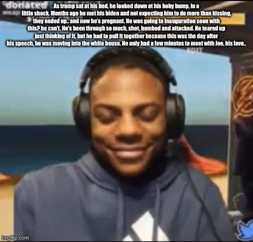 speed | As trump sat at his bed, he looked down at his baby bump, in a little shock. Months ago he met his biden and not expecting him to do more than kissing, they ended up.. and now he’s pregnant. He was going to inauguration soon with this? he can’t. He’s been through so much, shot, bombed and attacked. He teared up just thinking of it, but he had to pull it together because this was the day after his speech, he was moving into the white house. He only had a few minutes to meet with Joe, his love.. | image tagged in speed | made w/ Imgflip meme maker
