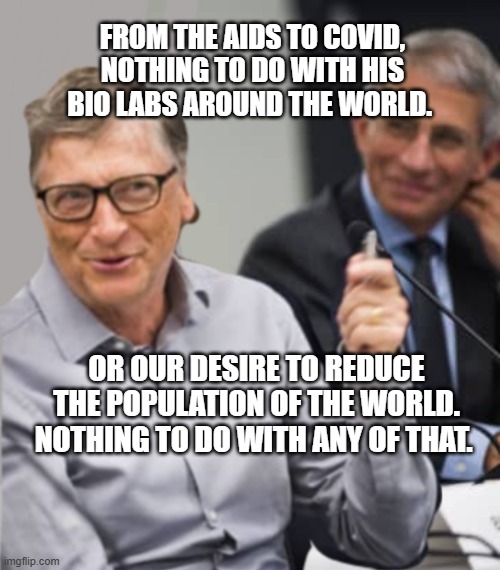 Bill Gates and Dr. Fauci | FROM THE AIDS TO COVID, NOTHING TO DO WITH HIS BIO LABS AROUND THE WORLD. OR OUR DESIRE TO REDUCE THE POPULATION OF THE WORLD. NOTHING TO DO WITH ANY OF THAT. | image tagged in bill gates and dr fauci | made w/ Imgflip meme maker