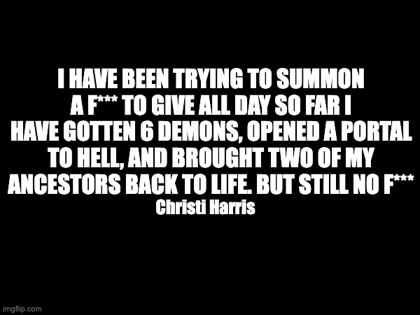 Trying to summon | I HAVE BEEN TRYING TO SUMMON A F*** TO GIVE ALL DAY SO FAR I HAVE GOTTEN 6 DEMONS, OPENED A PORTAL TO HELL, AND BROUGHT TWO OF MY ANCESTORS BACK TO LIFE. BUT STILL NO F***; Christi Harris | image tagged in summon,demons | made w/ Imgflip meme maker