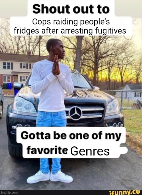 Is oddly entertaining | Cops raiding people's fridges after arresting fugitives; Genres | image tagged in gotta be one of my favorite genders | made w/ Imgflip meme maker