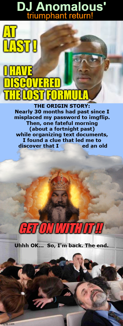 Welcome back, me | DJ Anomalous'; triumphant return! AT
LAST ! I HAVE 
DISCOVERED 
THE LOST FORMULA; THE ORIGIN STORY: 
Nearly 30 months had past since I 
misplaced my password to imgflip. 
Then, one fateful morning 
(about a fortnight past) 
while organizing text documents, 
I found a clue that led me to 
discover that I              ed an old; GET ON WITH IT !! Uhhh OK...  So, I'm back. The end. | image tagged in finally,return,i'm back,dj anomalous | made w/ Imgflip meme maker
