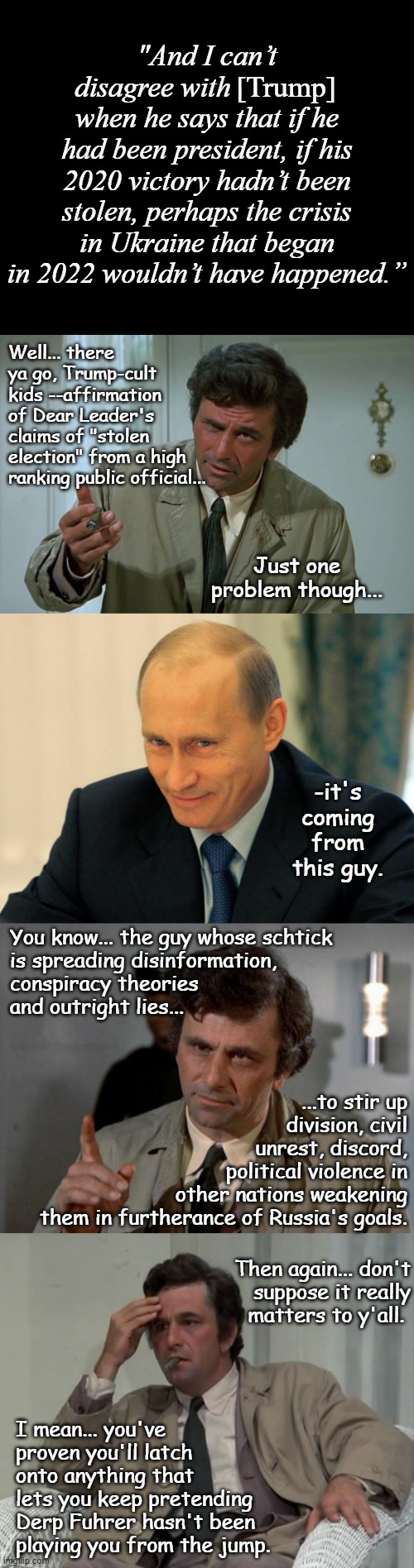 Interesting how much they have in common... | [Trump]; "And I can’t disagree with                when he says that if he had been president, if his 2020 victory hadn’t been stolen, perhaps the crisis in Ukraine that began in 2022 wouldn’t have happened.”; Well... there ya go, Trump-cult kids --affirmation of Dear Leader's claims of "stolen election" from a high ranking public official... Just one problem though... -it's coming from this guy. You know... the guy whose schtick
is spreading disinformation,
conspiracy theories
and outright lies... ...to stir up
division, civil
unrest, discord,
political violence in
other nations weakening
them in furtherance of Russia's goals. Then again... don't
suppose it really
matters to y'all. I mean... you've
proven you'll latch
onto anything that
lets you keep pretending
Derp Fuhrer hasn't been
playing you from the jump. | image tagged in short black template,columbo,vladimir putin smiling,confused columbo,sus | made w/ Imgflip meme maker