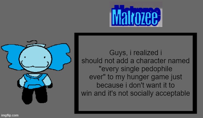 Matrozee Template | Guys, i realized i should not add a character named "every single pedophile ever" to my hunger game just because i don't want it to win and it's not socially acceptable | image tagged in matrozee template | made w/ Imgflip meme maker