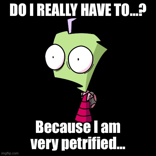 Do I really have to..? | DO I REALLY HAVE TO…? Because I am very petrified… | image tagged in invader zim is surprised | made w/ Imgflip meme maker