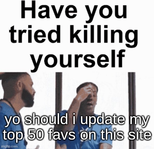 have you tried killing yourself | yo should i update my top 50 favs on this site | image tagged in have you tried killing yourself | made w/ Imgflip meme maker