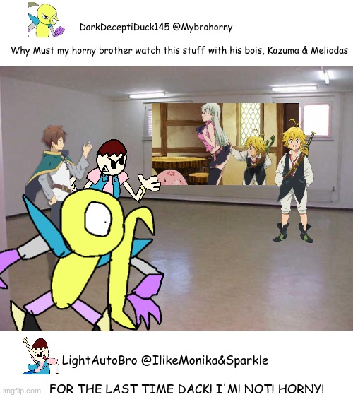 My 2nd OC saw what we were doin | DarkDeceptiDuck145 @Mybrohorny                 
                   
Why Must my horny brother watch this stuff with his bois, Kazuma & Meliodas; LightAutoBro @IlikeMonika&Sparkle                   
 
FOR THE LAST TIME DACK! I'M! NOT! HORNY! | image tagged in empty room,seven deadly sins,konosuba,safer123,dack | made w/ Imgflip meme maker