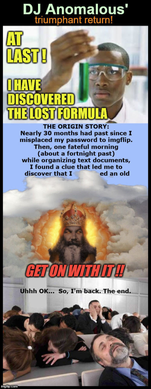 DJ ANOMALOUS'; TRIUMPHANT RETURN! AT LAST ! I HAVE DISCOVERED THE LOST FORMULA; THE ORIGIN STORY: NEARLY 30 MONTHS HAD PAST SINCE I MISPLACED MY PASSWORD TO IMGFLIP. THEN, ONE FATEFUL MORNING (ABOUT A FORTNIGHT PAST) WHILE ORGANIZING TEXT DOCUMENTS, I FOUND A CLUE THAT LED ME TO DISCOVER THAT I ED AN OLD; GET ON WITH IT !! UHHH OK... SO, I'M BACK. THE END. | made w/ Imgflip meme maker