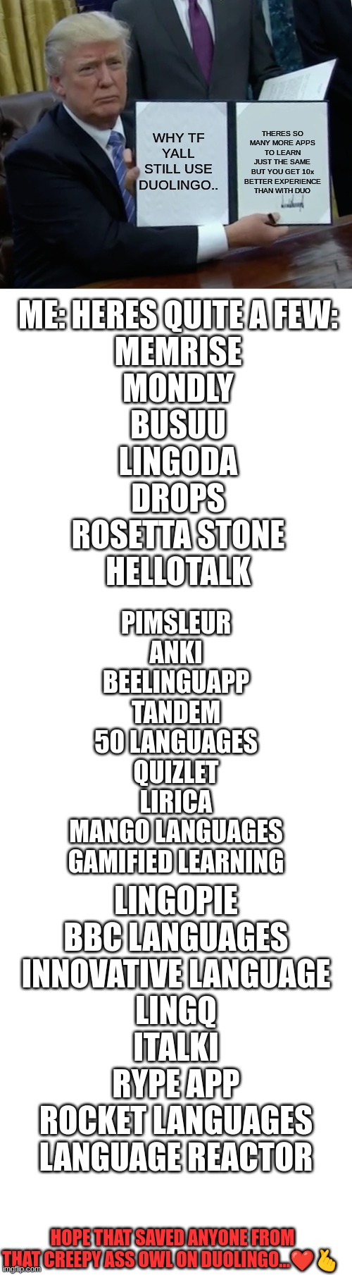 the fact that i use every single one of these apps is diabolicle | WHY TF YALL STILL USE DUOLINGO.. THERES SO MANY MORE APPS TO LEARN JUST THE SAME BUT YOU GET 10x BETTER EXPERIENCE THAN WITH DUO; ME: HERES QUITE A FEW:
MEMRISE
MONDLY

BUSUU
LINGODA
DROPS
ROSETTA STONE
HELLOTALK; PIMSLEUR
ANKI
BEELINGUAPP
TANDEM
50 LANGUAGES
QUIZLET
LIRICA
MANGO LANGUAGES
GAMIFIED LEARNING; LINGOPIE
BBC LANGUAGES
INNOVATIVE LANGUAGE
LINGQ
ITALKI
RYPE APP
ROCKET LANGUAGES
LANGUAGE REACTOR; HOPE THAT SAVED ANYONE FROM THAT CREEPY ASS OWL ON DUOLINGO...❤🫰 | image tagged in help me | made w/ Imgflip meme maker