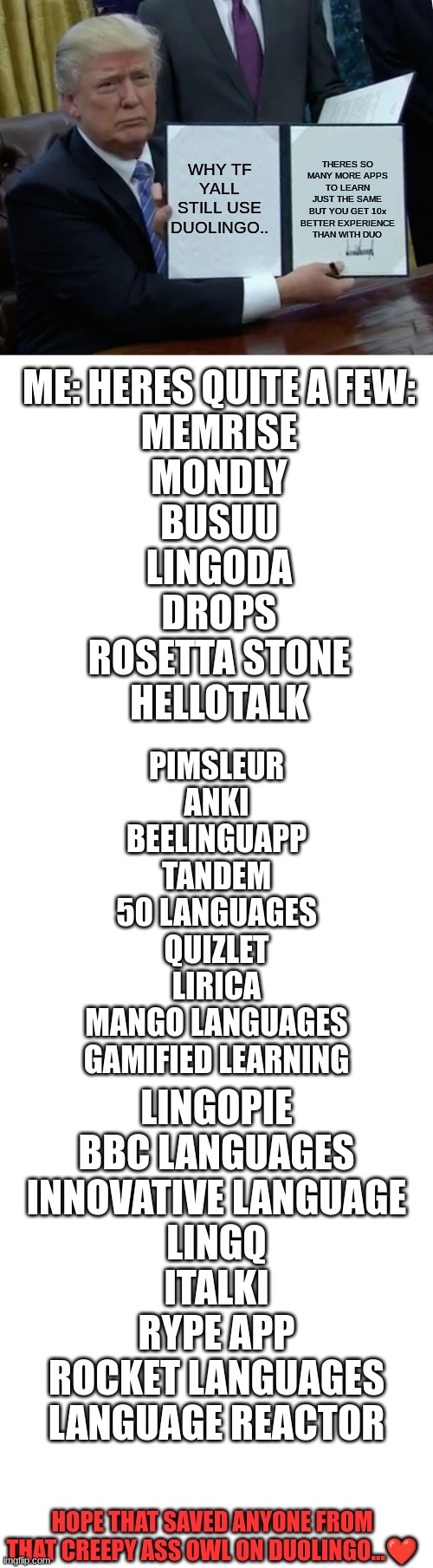 the fact that i use every single one of these is crazy | WHY TF YALL STILL USE DUOLINGO.. THERES SO MANY MORE APPS TO LEARN JUST THE SAME BUT YOU GET 10x BETTER EXPERIENCE THAN WITH DUO; ME: HERES QUITE A FEW:
MEMRISE
MONDLY

BUSUU
LINGODA
DROPS
ROSETTA STONE
HELLOTALK; PIMSLEUR
ANKI
BEELINGUAPP
TANDEM
50 LANGUAGES
QUIZLET
LIRICA
MANGO LANGUAGES
GAMIFIED LEARNING; LINGOPIE
BBC LANGUAGES
INNOVATIVE LANGUAGE
LINGQ
ITALKI
RYPE APP
ROCKET LANGUAGES
LANGUAGE REACTOR; HOPE THAT SAVED ANYONE FROM THAT CREEPY ASS OWL ON DUOLINGO...❤ | image tagged in help | made w/ Imgflip meme maker