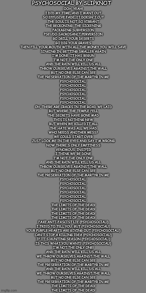 Week 1 of posting the lyrics to a random song I like :) Psychosocial by Slipknot | PSYCHOSOCIAL BY SLIPKNOT; OOH, YEAH!
I DID MY TIME, AND I WANT OUT
SO EFFUSIVE FADE, IT DOESN'T CUT
THE SOUL IS NOT SO VIBRANT
THE RECKONING, THE SICKENING
PACKAGING SUBVERSION
PSEUDO-SACROSANCT PERVERSION
GO DRILL YOUR DESERTS
GO DIG YOUR GRAVES
THEN FILL YOUR MOUTH WITH ALL THE MONEY YOU WILL SAVE
SINKING IN, GETTING SMALLER AGAIN
I'M DONE, IT HAS BEGUN
I'M NOT THE ONLY ONE
AND THE RAIN WILL KILL US ALL
THROW OURSELVES AGAINST THE WALL
BUT NO ONE ELSE CAN SEE
THE PRESERVATION OF THE MARTYR IN ME
PSYCHOSOCIAL!
PSYCHOSOCIAL!
PSYCHOSOCIAL!
PSYCHOSOCIAL!
PSYCHOSOCIAL!
PSYCHOSOCIAL!
OH, THERE ARE CRACKS IN THE ROAD WE LAID
BUT WHERE THE TEMPLE FELL
THE SECRETS HAVE GONE MAD
THIS IS NOTHING NEW
BUT WHEN WE KILLED IT ALL
THE HATE WAS ALL WE HAD
WHO NEEDS ANOTHER MESS?
WE COULD START OVER
JUST LOOK ME IN THE EYES AND SAY I'M WRONG
NOW THERE'S ONLY EMPTINESS
VENOMOUS, INSIPID
I THINK WE'RE DONE
I'M NOT THE ONLY ONE
AND THE RAIN WILL KILL US ALL
THROW OURSELVES AGAINST THE WALL
BUT NO ONE ELSE CAN SEE
THE PRESERVATION OF THE MARTYR IN ME
PSYCHOSOCIAL!
PSYCHOSOCIAL!
PSYCHOSOCIAL!
PSYCHOSOCIAL!
PSYCHOSOCIAL!
PSYCHOSOCIAL!
THE LIMITS OF THE DEAD!
THE LIMITS OF THE DEAD!
THE LIMITS OF THE DEAD!
THE LIMITS OF THE DEAD!
FAKE ANTI-FASCIST LIE (PSYCHOSOCIAL!)
I TRIED TO TELL YOU, BUT (PSYCHOSOCIAL!)
YOUR PURPLE HEARTS ARE GIVING OUT (PSYCHOSOCIAL!)
CAN'T STOP A KILLING IDEA (PSYCHOSOCIAL!)
IF IT'S HUNTING SEASON (PSYCHOSOCIAL!)
IS THIS WHAT YOU WANT? (PSYCHOSOCIAL!)
I'M NOT THE ONLY ONE!
AND THE RAIN WILL KILL US ALL
WE THROW OURSELVES AGAINST THE WALL
BUT NO ONE ELSE CAN SEE
THE PRESERVATION OF THE MARTYR IN ME
AND THE RAIN WILL KILL US ALL
WE THROW OURSELVES AGAINST THE WALL
BUT NO ONE ELSE CAN SEE
THE PRESERVATION OF THE MARTYR IN ME
THE LIMITS OF THE DEAD!
THE LIMITS OF THE DEAD! | image tagged in slipknot,lyrics | made w/ Imgflip meme maker