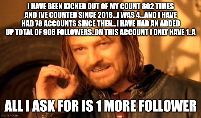 i dont care if you follow me or not...i just want someone to talk to because my family is always busy and i dont have a varrifie | I HAVE BEEN KICKED OUT OF MY COUNT 802 TIMES AND IVE COUNTED SINCE 2018...I WAS 4...AND I HAVE HAD 78 ACCOUNTS SINCE THEN...I HAVE HAD AN ADDED UP TOTAL OF 906 FOLLOWERS..ON THIS ACCOUNT I ONLY HAVE 1..A; ALL I ASK FOR IS 1 MORE FOLLOWER | made w/ Imgflip meme maker