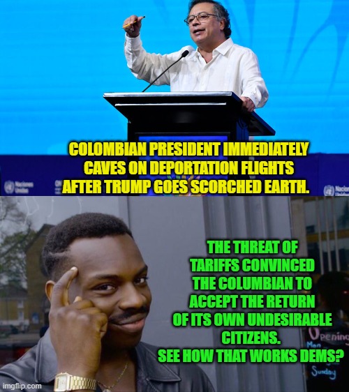 Well, NOW do you leftists grasp how intelligent leaders utilize tariffs as a TOOL? | COLOMBIAN PRESIDENT IMMEDIATELY CAVES ON DEPORTATION FLIGHTS AFTER TRUMP GOES SCORCHED EARTH. THE THREAT OF TARIFFS CONVINCED THE COLUMBIAN TO ACCEPT THE RETURN OF ITS OWN UNDESIRABLE CITIZENS.  SEE HOW THAT WORKS DEMS? | image tagged in yep | made w/ Imgflip meme maker