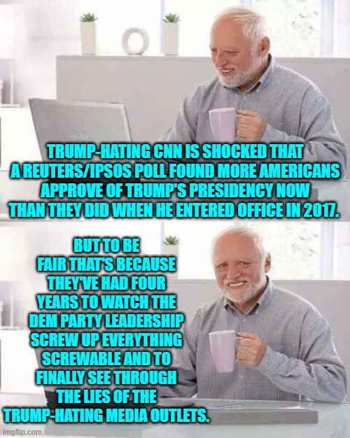 Dear nation-hating leftists . . . this stuff really ain't rocket science. | BUT TO BE FAIR THAT'S BECAUSE THEY'VE HAD FOUR YEARS TO WATCH THE DEM PARTY LEADERSHIP SCREW UP EVERYTHING SCREWABLE AND TO FINALLY SEE THROUGH THE LIES OF THE TRUMP-HATING MEDIA OUTLETS. TRUMP-HATING CNN IS SHOCKED THAT A REUTERS/IPSOS POLL FOUND MORE AMERICANS APPROVE OF TRUMP'S PRESIDENCY NOW THAN THEY DID WHEN HE ENTERED OFFICE IN 2017. | image tagged in hide the pain harold | made w/ Imgflip meme maker