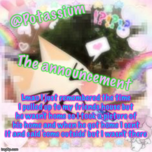 Potassium's Sillycore Template | Lmao I just remembered the time I pulled up to my friends house but he wasn't home so I took a picture of his home and when he got home I sent it and said 'come outside' but I wasn't there | image tagged in potassium's sillycore template | made w/ Imgflip meme maker