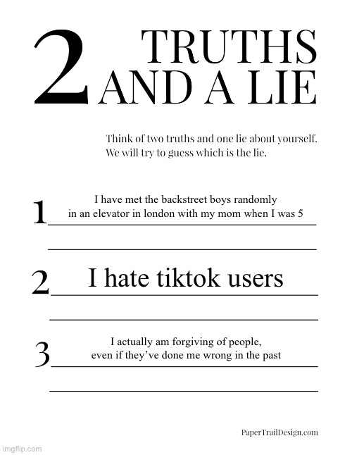 2 Truths and a Lie | I have met the backstreet boys randomly in an elevator in london with my mom when I was 5; I hate tiktok users; I actually am forgiving of people, even if they’ve done me wrong in the past | image tagged in 2 truths and a lie | made w/ Imgflip meme maker