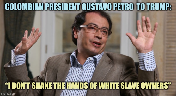 To the point | COLOMBIAN PRESIDENT GUSTAVO PETRO  TO TRUMP:; “I DON’T SHAKE THE HANDS OF WHITE SLAVE OWNERS” | image tagged in gustavo petro,memes | made w/ Imgflip meme maker