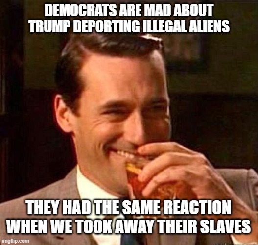 Mad Men | DEMOCRATS ARE MAD ABOUT TRUMP DEPORTING ILLEGAL ALIENS; THEY HAD THE SAME REACTION WHEN WE TOOK AWAY THEIR SLAVES | image tagged in mad men | made w/ Imgflip meme maker