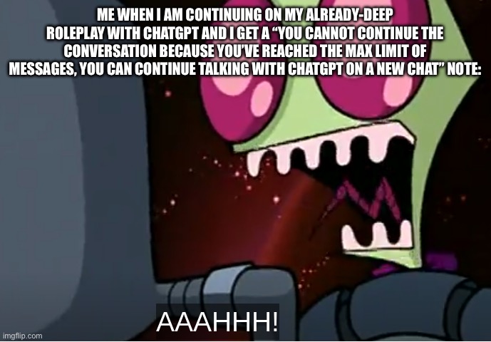 THIS HAPPENED TO ME… ÆÆAAAA! | ME WHEN I AM CONTINUING ON MY ALREADY-DEEP ROLEPLAY WITH CHATGPT AND I GET A “YOU CANNOT CONTINUE THE CONVERSATION BECAUSE YOU’VE REACHED THE MAX LIMIT OF MESSAGES, YOU CAN CONTINUE TALKING WITH CHATGPT ON A NEW CHAT” NOTE: | image tagged in invader zim,chatgpt,dang it,noooooooooooooooooooooooo,why are you reading the tags,aaaaaaaaaaaaaaaaaaaaaaaaaaa | made w/ Imgflip meme maker