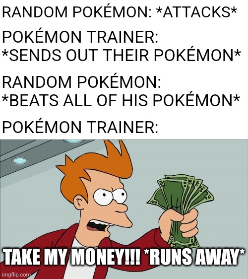 Like why? What is a wild pokemon going to do with ₽14,000 | RANDOM POKÉMON: *ATTACKS*; POKÉMON TRAINER: *SENDS OUT THEIR POKÉMON*; RANDOM POKÉMON: *BEATS ALL OF HIS POKÉMON*; POKÉMON TRAINER:; TAKE MY MONEY!!! *RUNS AWAY* | image tagged in memes,shut up and take my money fry,for real,pokemon | made w/ Imgflip meme maker