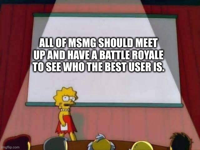 Lisa Simpson Speech | ALL OF MSMG SHOULD MEET UP AND HAVE A BATTLE ROYALE TO SEE WHO THE BEST USER IS. | image tagged in lisa simpson speech | made w/ Imgflip meme maker