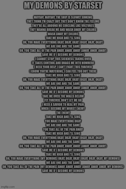 My Demons by Starset lyrics just because | MAYDAY, MAYDAY, THE SHIP IS SLOWLY SINKING
THEY THINK I'M CRAZY BUT THEY DON'T KNOW THE FEELING
THEY'RE ALL AROUND ME CIRCLING LIKE VULTURES
THEY WANNA BREAK ME AND WASH AWAY MY COLORS
WASH AWAY MY COLORS
TAKE ME HIGH AND I'LL SING
OH, YOU MAKE EVERYTHING OKAY, OKAY, OKAY (OKAY, OKAY, OKAY)
WE ARE ONE AND THE SAME
OH, YOU TAKE ALL OF THE PAIN AWAY, AWAY, AWAY (AWAY, AWAY, AWAY)
SAVE ME IF I BECOME MY DEMONS
I CANNOT STOP THIS SICKNESS TAKING OVER
IT TAKES CONTROL AND DRAGS ME INTO NOWHERE
I NEED YOUR HELP, I CAN'T FIGHT THIS FOREVER
I KNOW YOU'RE WATCHING, I CAN FEEL YOU OUT THERE
TAKE ME HIGH AND I'LL SING
OH, YOU MAKE EVERYTHING OKAY, OKAY, OKAY (OKAY, OKAY, OKAY)
WE ARE ONE AND THE SAME
OH, YOU TAKE ALL OF THE PAIN AWAY, AWAY, AWAY (AWAY, AWAY, AWAY)
SAVE ME IF I BECOME MY DEMONS
TAKE ME OVER THE WALLS BELOW
FLY FOREVER, DON'T LET ME GO
I NEED A SAVIOR TO HEAL MY PAIN
WHEN I BECOME MY WORST ENEMY
THE ENEMY
TAKE ME HIGH AND I'LL SING
YOU MAKE EVERYTHING OKAY
WE ARE ONE AND THE SAME
YOU TAKE ALL OF THE PAIN AWAY
TAKE ME HIGH AND I'LL SING
OH, YOU MAKE EVERYTHING OKAY, OKAY, OKAY (OKAY, OKAY, OKAY)
WE ARE ONE AND THE SAME
OH, YOU TAKE ALL OF THE PAIN AWAY, AWAY, AWAY (AWAY, AWAY, AWAY)
SAVE ME IF I BECOME MY DEMONS
TAKE ME HIGH AND I'LL SING
OH, YOU MAKE EVERYTHING (MY DEMONS) OKAY, OKAY, OKAY (OKAY, OKAY, OKAY, MY DEMONS)
WE ARE ONE AND THE SAME
OH, YOU TAKE ALL OF THE PAIN (MY DEMONS) AWAY, AWAY, AWAY (AWAY, AWAY, AWAY, MY DEMONS)
SAVE ME IF I BECOME MY DEMONS; MY DEMONS BY STARSET | made w/ Imgflip meme maker