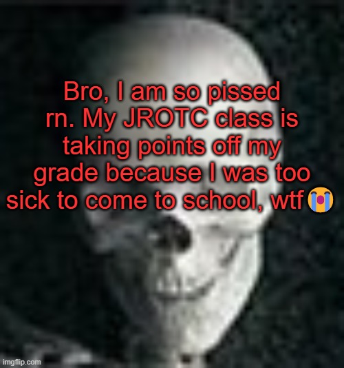 . | Bro, I am so pissed rn. My JROTC class is taking points off my grade because I was too sick to come to school, wtf😭 | image tagged in skull | made w/ Imgflip meme maker