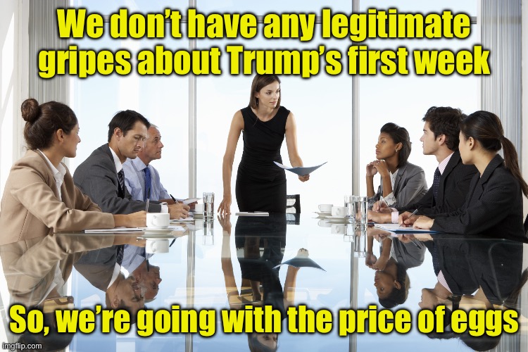 Liberals getting their latest talking points | We don’t have any legitimate gripes about Trump’s first week; So, we’re going with the price of eggs | image tagged in boardroom meeting,eggs,tds | made w/ Imgflip meme maker