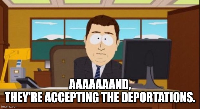 Aaaaand It's Gone | AAAAAAAND,
THEY'RE ACCEPTING THE DEPORTATIONS. | image tagged in aaaaand it's gone | made w/ Imgflip meme maker