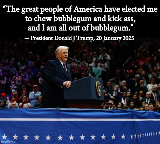 Chew bubblegum and kick ass | “The great people of America have elected me
to chew bubblegum and kick ass,
and I am all out of bubblegum.”; — President Donald J Trump, 20 January 2025 | image tagged in trump,maga,bubblegum,kick ass | made w/ Imgflip meme maker