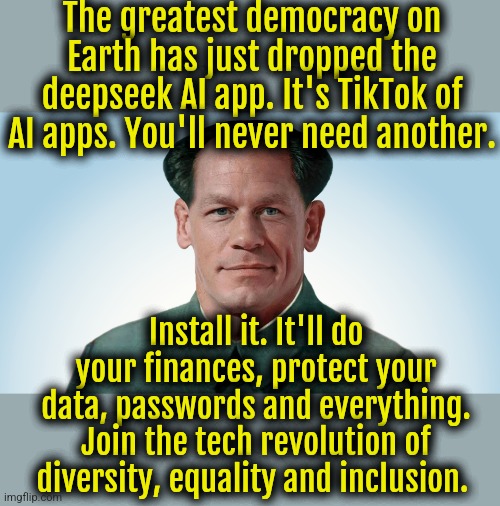 Quit being a racist bigot. Install the app already. | The greatest democracy on Earth has just dropped the deepseek AI app. It's TikTok of AI apps. You'll never need another. Install it. It'll do your finances, protect your data, passwords and everything. Join the tech revolution of diversity, equality and inclusion. | image tagged in john xina,china | made w/ Imgflip meme maker