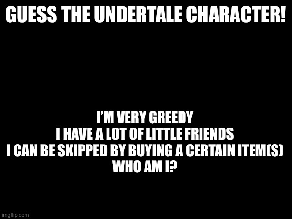 Guess wisely, each person only gets one guess | GUESS THE UNDERTALE CHARACTER! I’M VERY GREEDY
I HAVE A LOT OF LITTLE FRIENDS
I CAN BE SKIPPED BY BUYING A CERTAIN ITEM(S)
WHO AM I? | image tagged in undertale | made w/ Imgflip meme maker