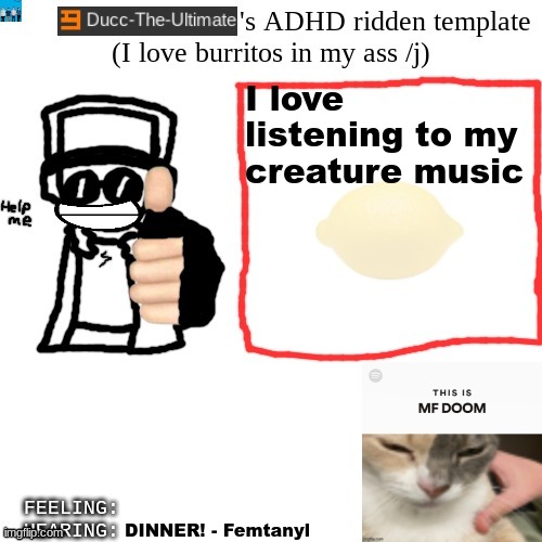 Ducc-The-Ultimate's ADHD ridden template | I love listening to my creature music; The FitnessGram Pacer Test is a multistage aerobic capacity test that progressively gets more difficult as it continues. Students begin at the starting line. Once the test begins, the running speed starts slowly, but gets faster each minute after you hear the signal (beep). The FitnessGram Pacer Test is a multistage aerobic capacity test that progressively gets more difficult as it continues. Students begin at the starting line. Once the test begins, the running speed starts slowly, but gets faster each minute after you hear the signal (beep). The FitnessGram Pacer Test is a multistage aerobic capacity test that progressively gets more difficult as it continues. Students begin at the starting line. Once the test begins, the running speed starts slowly, but gets faster each minute after you hear the signal (beep). DINNER! - Femtanyl | image tagged in ducc-the-ultimate's adhd ridden template | made w/ Imgflip meme maker