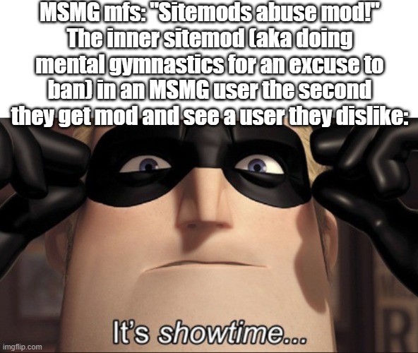 It's showtime | MSMG mfs: "Sitemods abuse mod!"
The inner sitemod (aka doing mental gymnastics for an excuse to ban) in an MSMG user the second they get mod and see a user they dislike: | image tagged in it's showtime | made w/ Imgflip meme maker