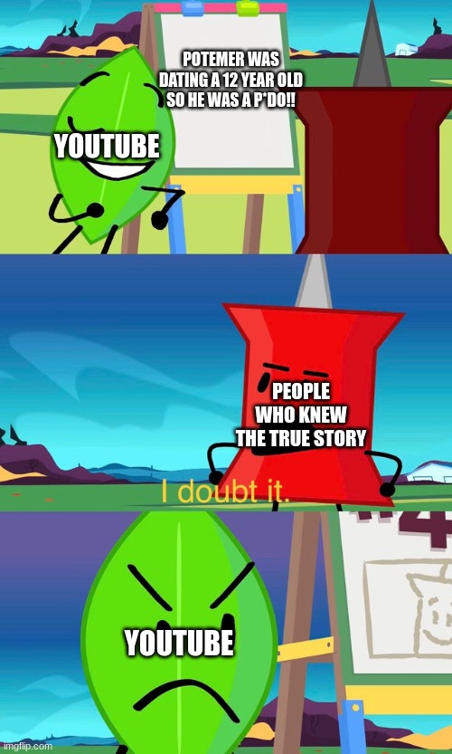 they were friends you damn idiots, stop tarnishing him | POTEMER WAS DATING A 12 YEAR OLD SO HE WAS A P*DO!! YOUTUBE; PEOPLE WHO KNEW THE TRUE STORY; YOUTUBE | image tagged in bfdi i doubt it | made w/ Imgflip meme maker