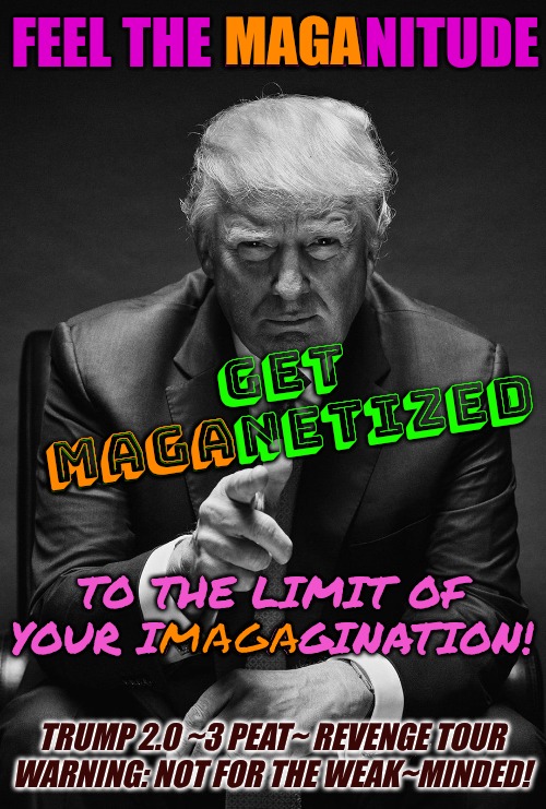 itz already MAGANIFICENT | MAGA; FEEL THE MAGANITUDE; GET
MAGANETIZED; MAGA; TO THE LIMIT OF YOUR IMAGAGINATION! MAGA; TRUMP 2.0 ~3 PEAT~ REVENGE TOUR
WARNING: NOT FOR THE WEAK~MINDED! | image tagged in maganificent,president trump,trump 2 point o | made w/ Imgflip meme maker