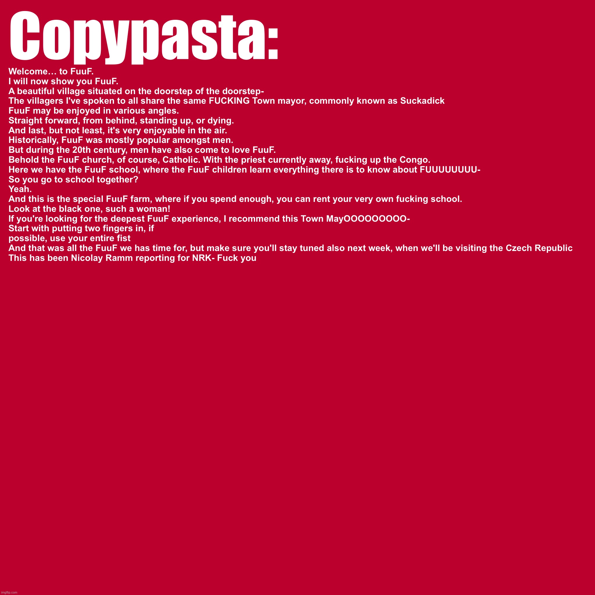 Copypasta:; Welcome… to FuuF.
I will now show you FuuF.
A beautiful village situated on the doorstep of the doorstep-
The villagers I've spoken to all share the same FUCKING Town mayor, commonly known as Suckadick
FuuF may be enjoyed in various angles.
Straight forward, from behind, standing up, or dying.
And last, but not least, it's very enjoyable in the air.
Historically, FuuF was mostly popular amongst men.
But during the 20th century, men have also come to love FuuF.
Behold the FuuF church, of course, Catholic. With the priest currently away, fucking up the Congo.
Here we have the FuuF school, where the FuuF children learn everything there is to know about FUUUUUUUU-
So you go to school together?
Yeah.
And this is the special FuuF farm, where if you spend enough, you can rent your very own fucking school.
Look at the black one, such a woman!
If you're looking for the deepest FuuF experience, I recommend this Town MayOOOOOOOOO-
Start with putting two fingers in, if possible, use your entire fist
And that was all the FuuF we has time for, but make sure you'll stay tuned also next week, when we'll be visiting the Czech Republic
This has been Nicolay Ramm reporting for NRK- Fuck you | made w/ Imgflip meme maker