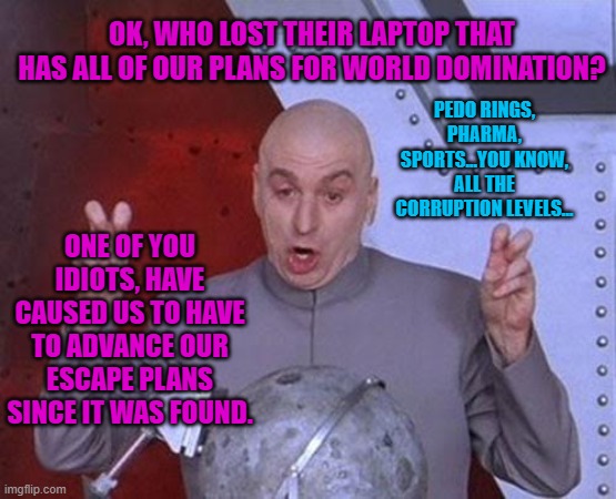 Dr Evil Laser | OK, WHO LOST THEIR LAPTOP THAT HAS ALL OF OUR PLANS FOR WORLD DOMINATION? PEDO RINGS, PHARMA, SPORTS...YOU KNOW, ALL THE CORRUPTION LEVELS... ONE OF YOU IDIOTS, HAVE CAUSED US TO HAVE TO ADVANCE OUR ESCAPE PLANS SINCE IT WAS FOUND. | image tagged in memes,dr evil laser | made w/ Imgflip meme maker