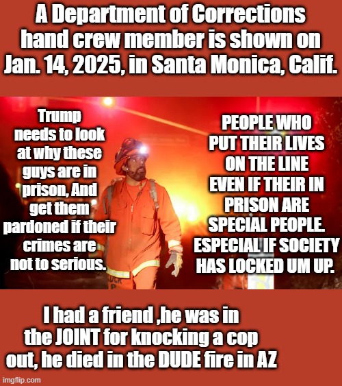 A Department of Corrections hand crew member is shown on Jan. 14, 2025, in Santa Monica, Calif. Trump needs to look at why these guys are in prison, And get them pardoned if their crimes are not to serious. PEOPLE WHO PUT THEIR LIVES ON THE LINE EVEN IF THEIR IN PRISON ARE SPECIAL PEOPLE. ESPECIAL IF SOCIETY HAS LOCKED UM UP. I had a friend ,he was in the JOINT for knocking a cop out, he died in the DUDE fire in AZ | made w/ Imgflip meme maker