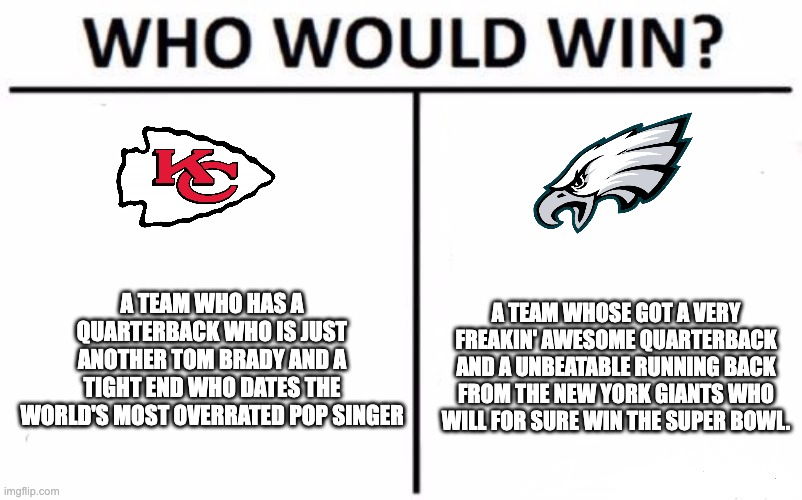 The answer is not kansas city | A TEAM WHO HAS A QUARTERBACK WHO IS JUST ANOTHER TOM BRADY AND A TIGHT END WHO DATES THE WORLD'S MOST OVERRATED POP SINGER; A TEAM WHOSE GOT A VERY FREAKIN' AWESOME QUARTERBACK AND A UNBEATABLE RUNNING BACK FROM THE NEW YORK GIANTS WHO WILL FOR SURE WIN THE SUPER BOWL. | image tagged in memes,who would win | made w/ Imgflip meme maker