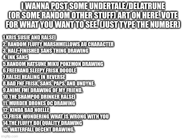 please I'm bored | I WANNA POST SOME UNDERTALE/DELATRUNE (OR SOME RANDOM OTHER STUFF) ART ON HERE. VOTE FOR WHAT YOU WANT TO SEE. (JUST TYPE THE NUMBER); 1.KRIS SUSIE AND RALSEI
2. RANDOM FLUFFY MARSHMELLOWS AU CHARACTER
3. HALF-FINISHED SANS THING DRAWING
4. INK SANS
5.RANDOM HATSUNE MIKU POKEMON DRAWING
6.FREEHAND SLEEPY FRISK DOODLE
7.RALSEI HEALING IN REVERSE
8.BAD FNF FRISK, SANS, PAPS, AND UNDYNE.
9.ANIME FM! DRAWING OF MY FRIEND.
10.THE SHAMPOO DRINKER RALSEI
11. MURDER DRONES OC DRAWING
12. KINDA BAD NOELLE
13.FRISK WONDERING WHAT IS WRONG WITH YOU
14.THE FLUFFY BOI QUALITY DRAWING
15. WATERFALL DECENT DRAWING. | made w/ Imgflip meme maker