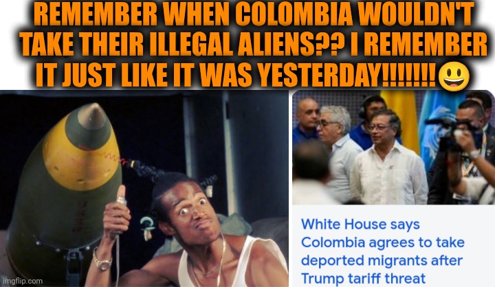 Funny | REMEMBER WHEN COLOMBIA WOULDN'T TAKE THEIR ILLEGAL ALIENS?? I REMEMBER IT JUST LIKE IT WAS YESTERDAY!!!!!!!😃 | image tagged in funny,politics,usa,colombia,illegal aliens,agreed | made w/ Imgflip meme maker