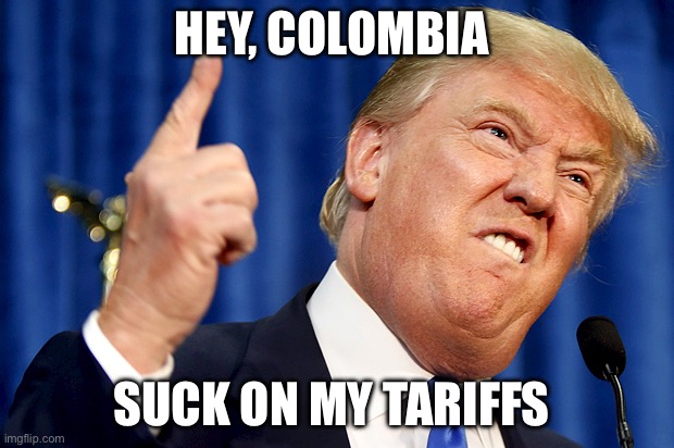 Donald Trump | HEY, COLOMBIA; SUCK ON MY TARIFFS | image tagged in donald trump,colombia,politics,political meme | made w/ Imgflip meme maker