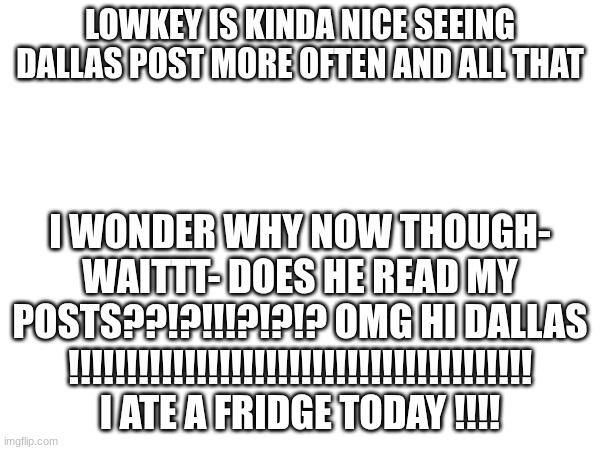 I hope so's- :0 | LOWKEY IS KINDA NICE SEEING DALLAS POST MORE OFTEN AND ALL THAT; I WONDER WHY NOW THOUGH- WAITTT- DOES HE READ MY POSTS??!?!!!?!?!? OMG HI DALLAS !!!!!!!!!!!!!!!!!!!!!!!!!!!!!!!!!!!!!!!! I ATE A FRIDGE TODAY !!!! | image tagged in fun,yippee | made w/ Imgflip meme maker