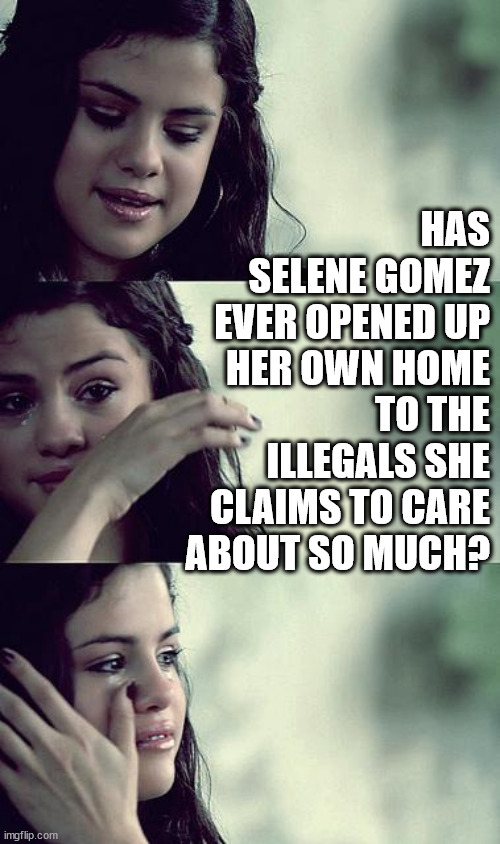 Has Selene Gomez ever opened up her own home to the illegals she claims to care about so much? | HAS SELENE GOMEZ EVER OPENED UP HER OWN HOME TO THE ILLEGALS SHE CLAIMS TO CARE ABOUT SO MUCH? | image tagged in selena gomez crying | made w/ Imgflip meme maker