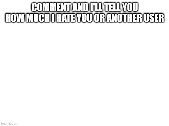 Blank White Template | COMMENT AND I'LL TELL YOU HOW MUCH I HATE YOU OR ANOTHER USER | image tagged in blank white template | made w/ Imgflip meme maker