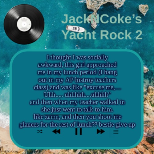 JackNCoke's new temp | I thought I was socially awkward, this girl approached me in my lunch period (I hang out in my AP histroy teachers class) and was like "excuse me,.... Uhh..... uhhhhh....uhhhh"
and then when my teacher walked in she just went to talk to him.
like zamn, and then you shoot me glances for the rest of lunch?? bestie give up | image tagged in jackncoke's new temp | made w/ Imgflip meme maker