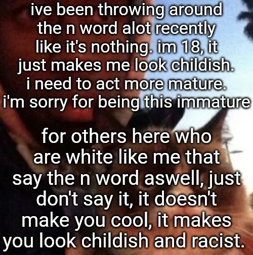 tyler the creator and grumpy cat | ive been throwing around the n word alot recently like it's nothing. im 18, it just makes me look childish. i need to act more mature. i'm sorry for being this immature; for others here who are white like me that say the n word aswell, just don't say it, it doesn't make you cool, it makes you look childish and racist. | image tagged in tyler the creator and grumpy cat | made w/ Imgflip meme maker