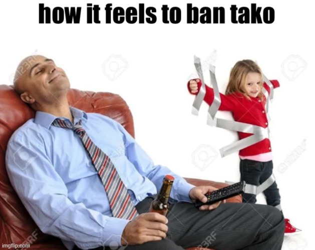 how it feels to ban tako | image tagged in how it feels to ban tako | made w/ Imgflip meme maker